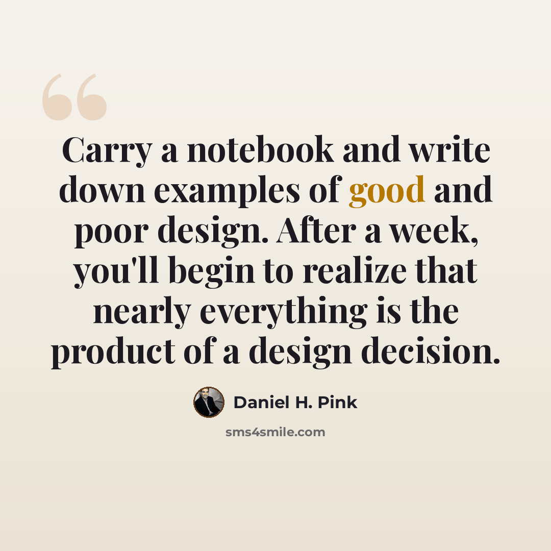 “Carry a notebook and write down examples of good and poor design. After a week, you'll begin to realize that nearly everything is the product of a design decision.” quote by Daniel H. Pink