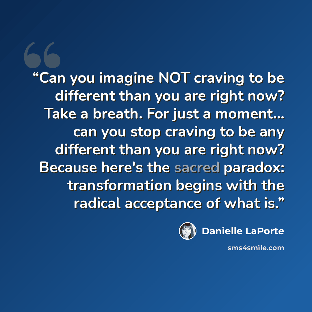 “Can you imagine NOT craving to be different than you are right now? Take a breath. For just a moment... can you stop craving to be any different than you are right now? Because here's the sacred paradox: transformation begins with the radical acceptance of what is.” quote by Danielle LaPorte