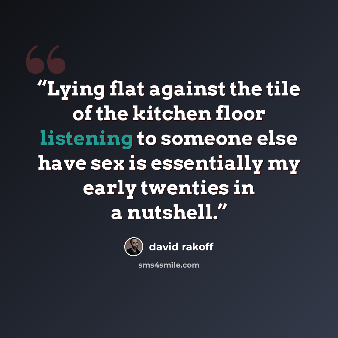 “Lying flat against the tile of the kitchen floor listening to someone else have sex is essentially my early twenties in a nutshell.” quote by David Rakoff