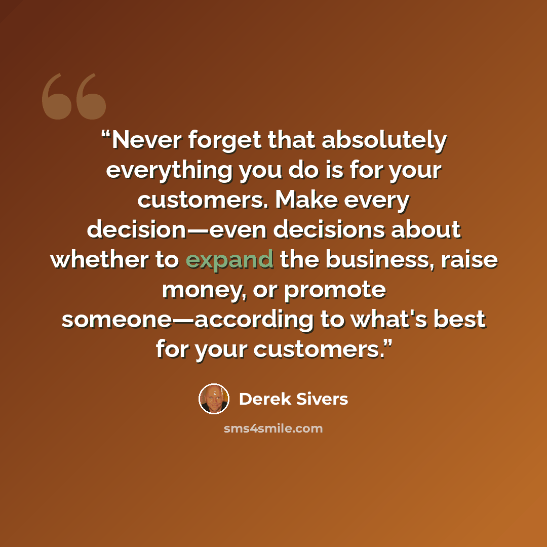 “Never forget that absolutely everything you do is for your customers. Make every decision—even decisions about whether to expand the business, raise money, or promote someone—according to what's best for your customers.” quote by Derek Sivers