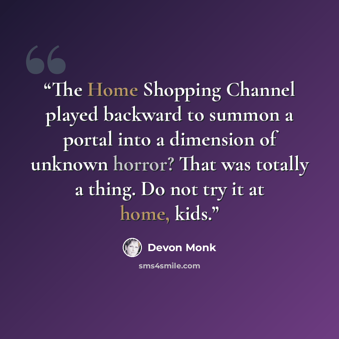 “The Home Shopping Channel played backward to summon a portal into a dimension of unknown horror? That was totally a thing. Do not try it at home, kids.” quote by Devon Monk