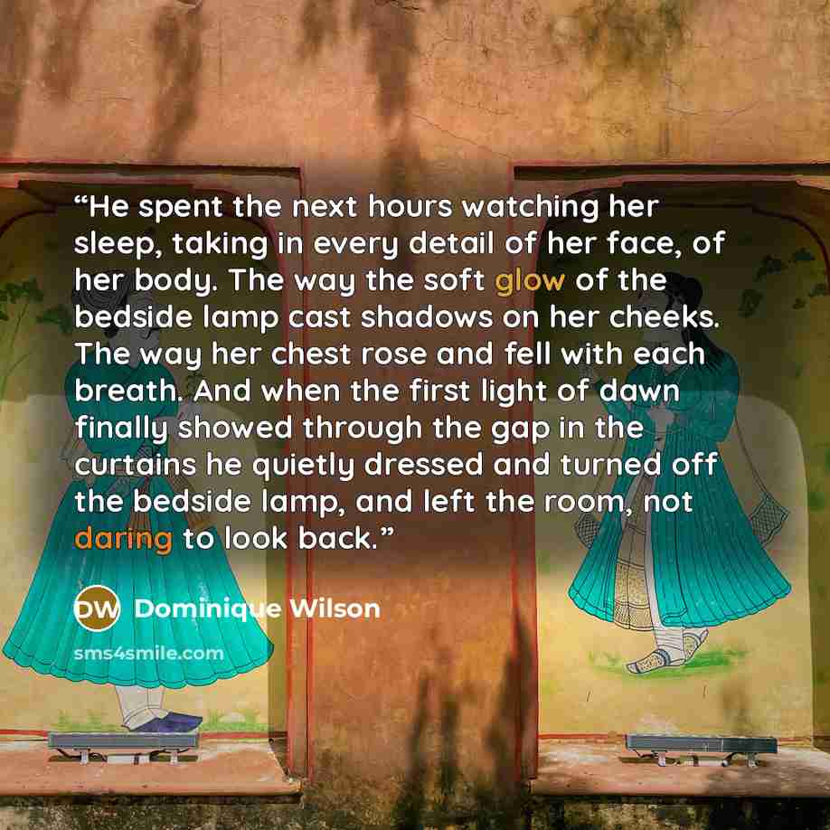 “He spent the next hours watching her sleep, taking in every detail of her face, of her body. The way the soft glow of the bedside lamp cast shadows on her cheeks. The way her chest rose and fell with each breath. And when the first light of dawn finally showed through the gap in the curtains he…” quote by Dominique Wilson
