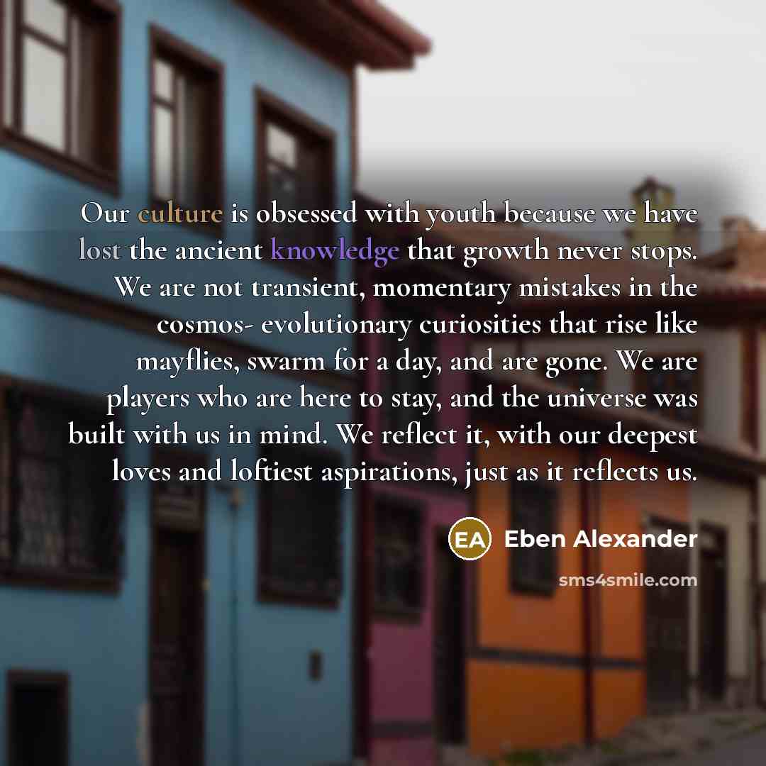 “Our culture is obsessed with youth because we have lost the ancient knowledge that growth never stops. We are not transient, momentary mistakes in the cosmos- evolutionary curiosities that rise like mayflies, swarm for a day, and are gone. We are players who are here to stay, and the universe was…” quote by Eben Alexander