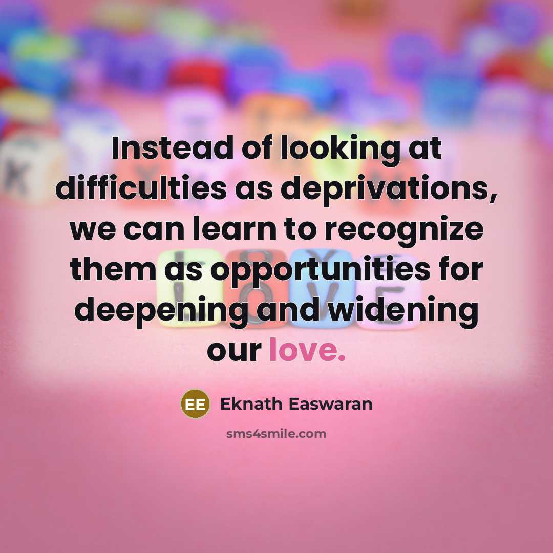 “Instead of looking at difficulties as deprivations, we can learn to recognize them as opportunities for deepening and widening our love.” quote by Eknath Easwaran