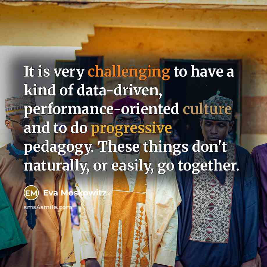 “It is very challenging to have a kind of data-driven, performance-oriented culture and to do progressive pedagogy. These things don't naturally, or easily, go together.” quote by Eva Moskowitz