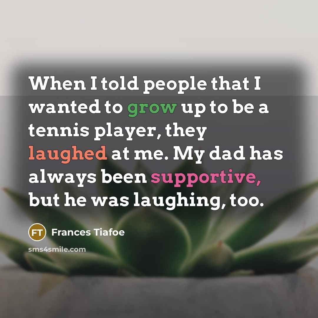 “When I told people that I wanted to grow up to be a tennis player, they laughed at me. My dad has always been supportive, but he was laughing, too.” quote by Frances Tiafoe