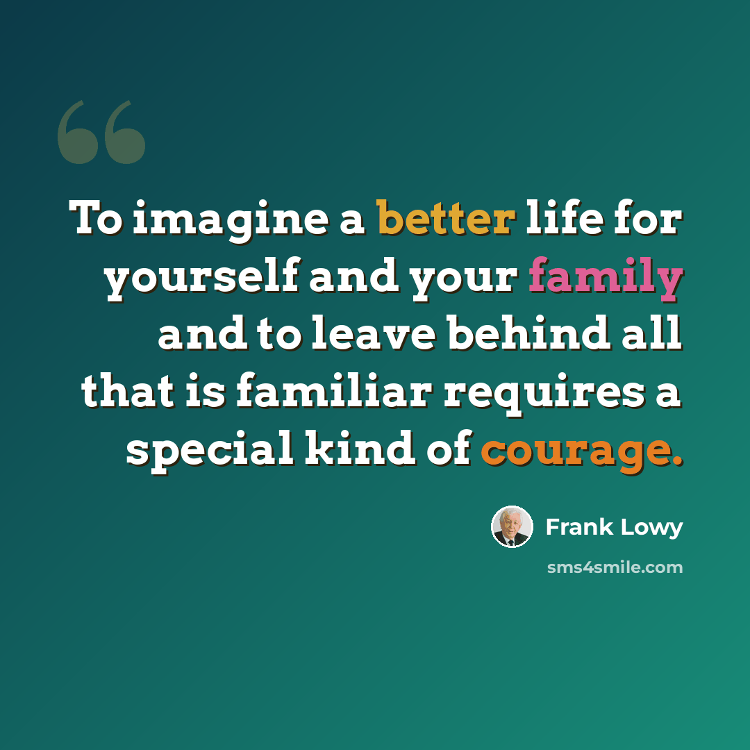 “To imagine a better life for yourself and your family and to leave behind all that is familiar requires a special kind of courage.” quote by Frank Lowy