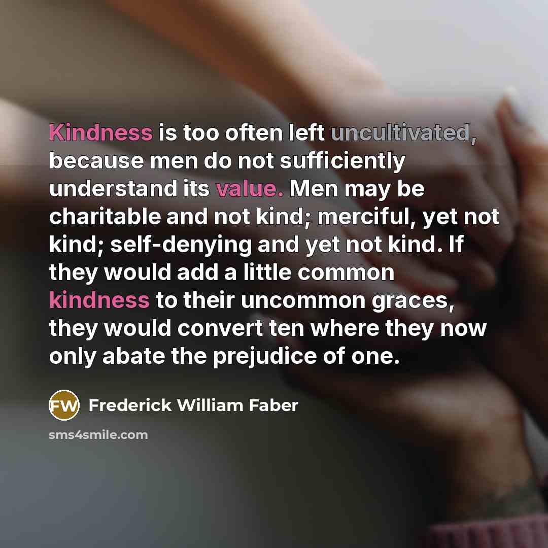 “Kindness is too often left uncultivated, because men do not sufficiently understand its value. Men may be charitable and not kind; merciful, yet not kind; self-denying and yet not kind. If they would add a little common kindness to their uncommon graces, they would convert ten where they now only…” quote by Frederick William Faber