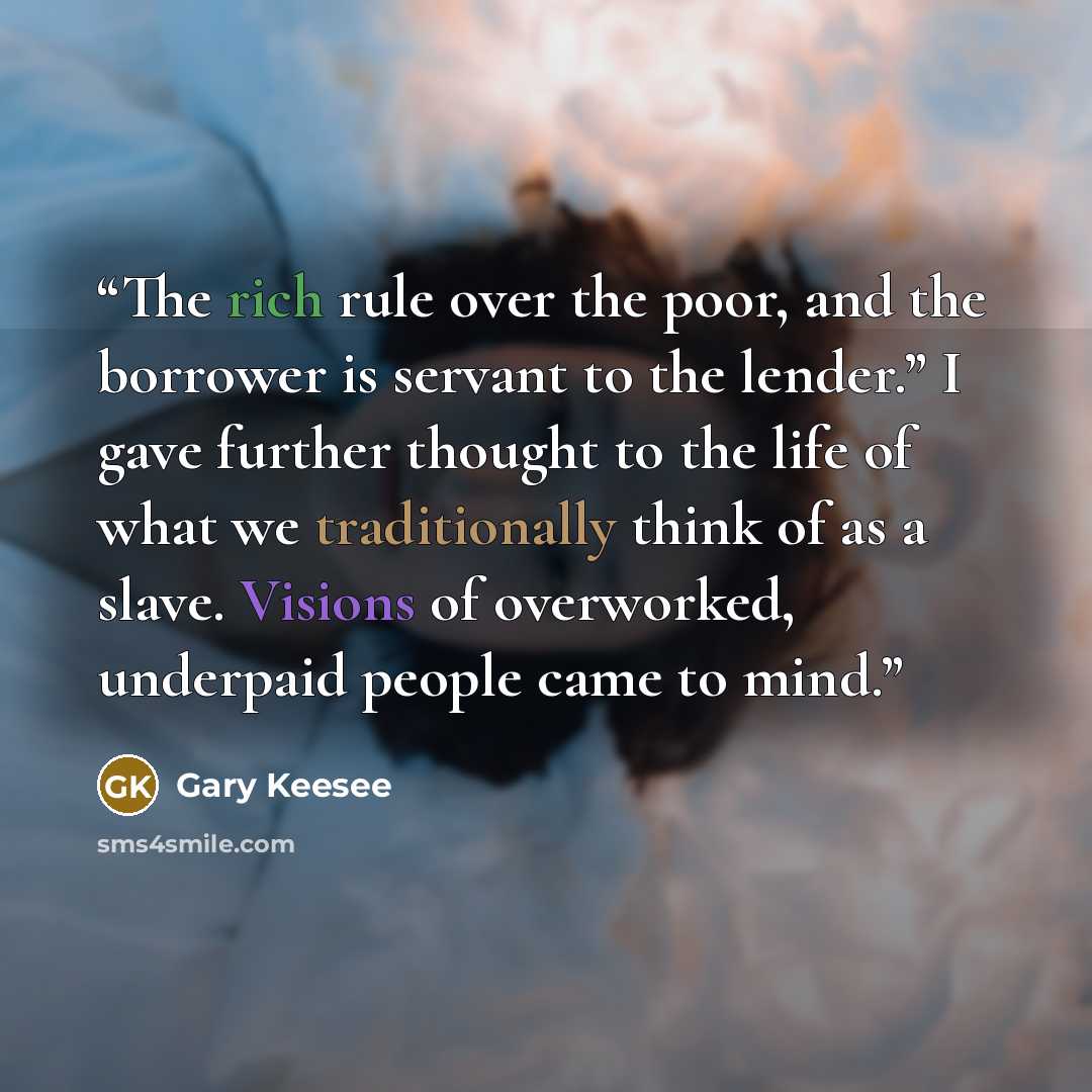 “The rich rule over the poor, and the borrower is servant to the lender.” I gave further thought to the life of what we traditionally think of as a slave. Visions of overworked, underpaid people came to mind.” quote by Gary Keesee
