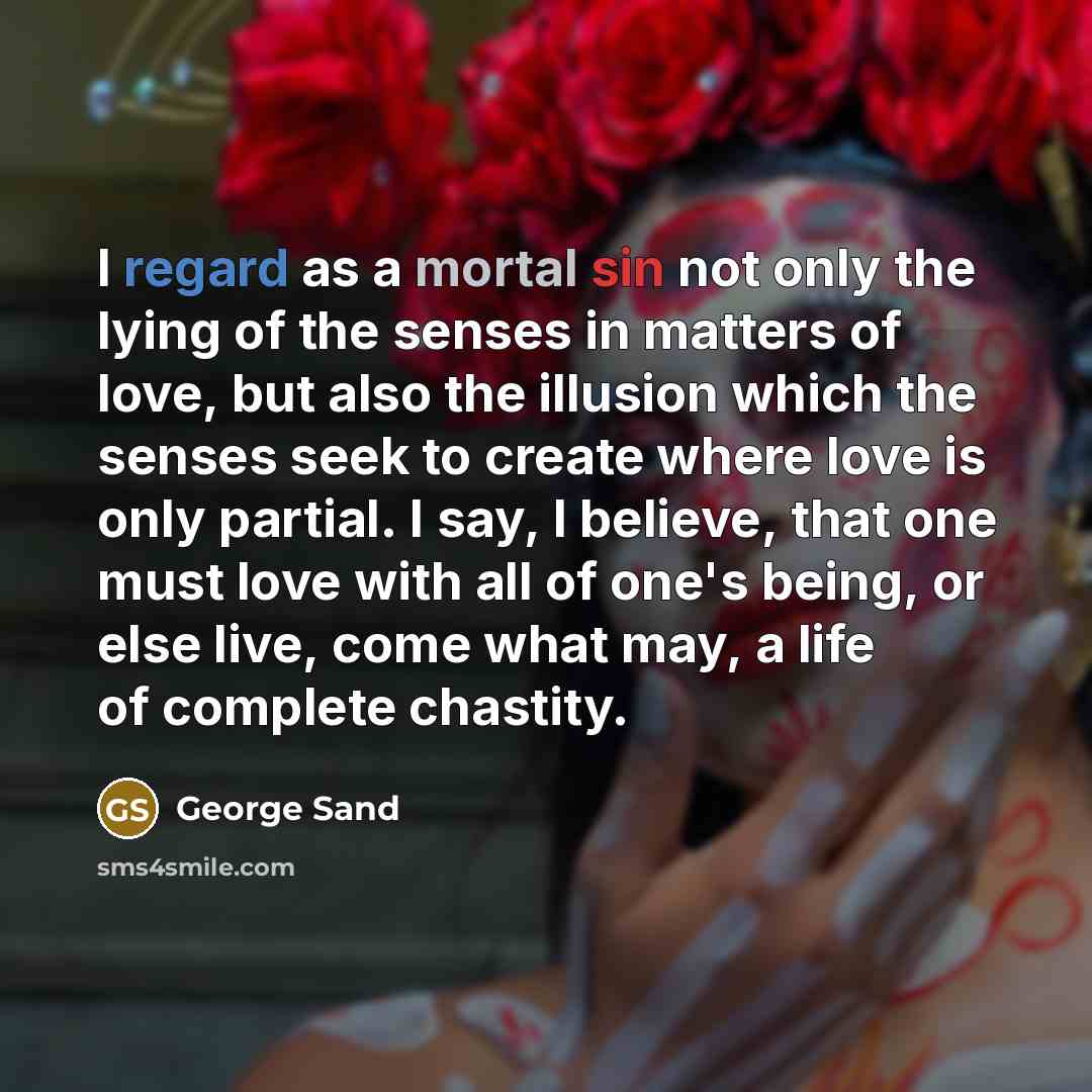 “I regard as a mortal sin not only the lying of the senses in matters of love, but also the illusion which the senses seek to create where love is only partial. I say, I believe, that one must love with all of one's being, or else live, come what may, a life of complete chastity.” quote by George Sand