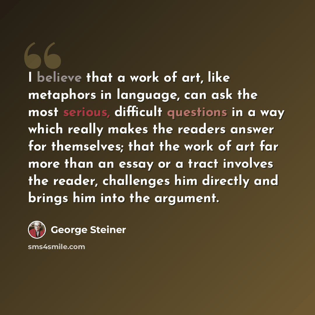 “I believe that a work of art, like metaphors in language, can ask the most serious, difficult questions in a way which really makes the readers answer for themselves; that the work of art far more than an essay or a tract involves the reader, challenges him directly and brings him into the argument.” quote by George Steiner