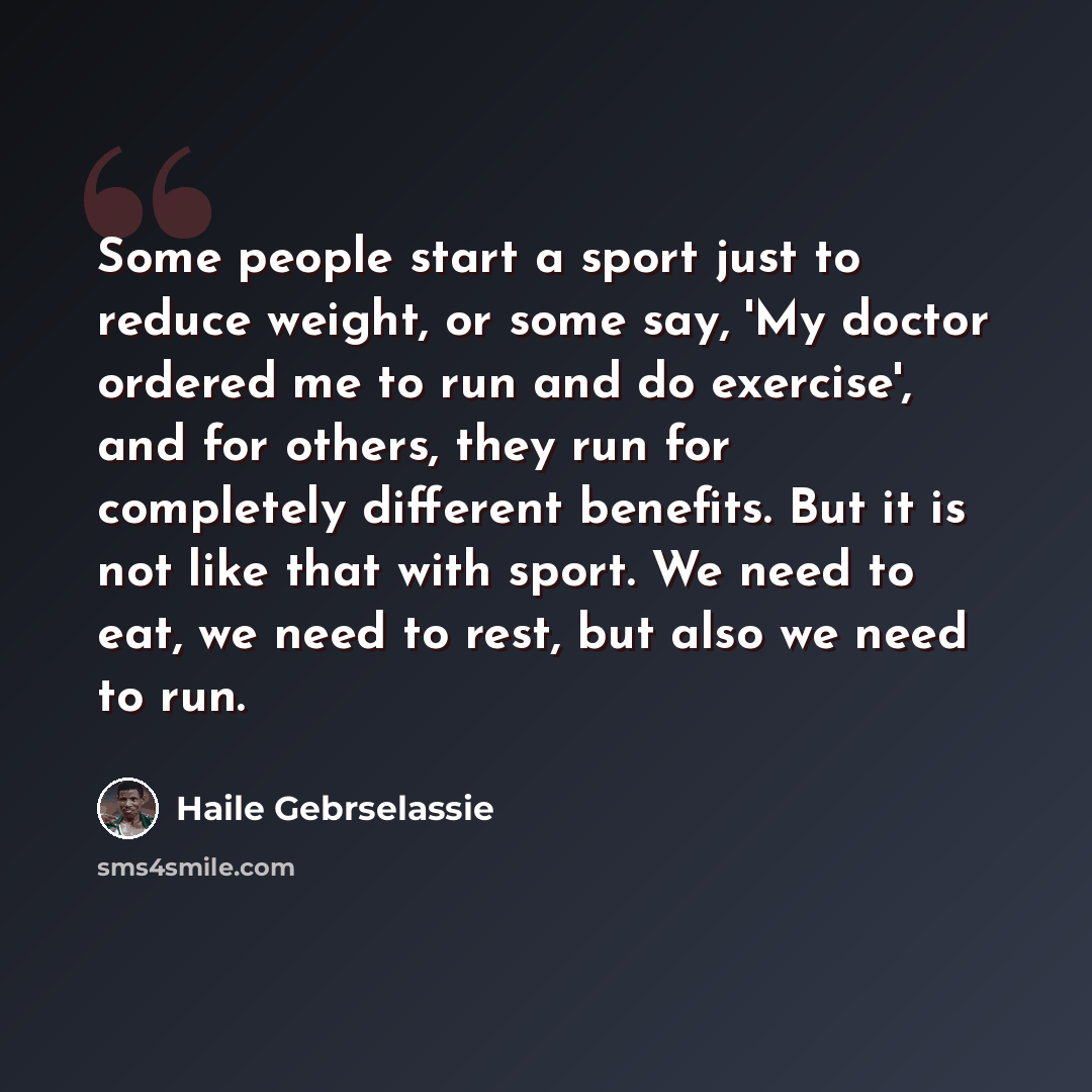 “Some people start a sport just to reduce weight, or some say, 'My doctor ordered me to run and do exercise', and for others, they run for completely different benefits. But it is not like that with sport. We need to eat, we need to rest, but also we need to run.” quote by Haile Gebrselassie