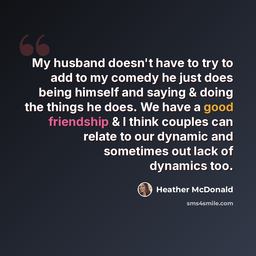 “My husband doesn't have to try to add to my comedy he just does being himself and saying & doing the things he does. We have a good friendship & I think couples can relate to our dynamic and sometimes out lack of dynamics too.” quote by Heather McDonald