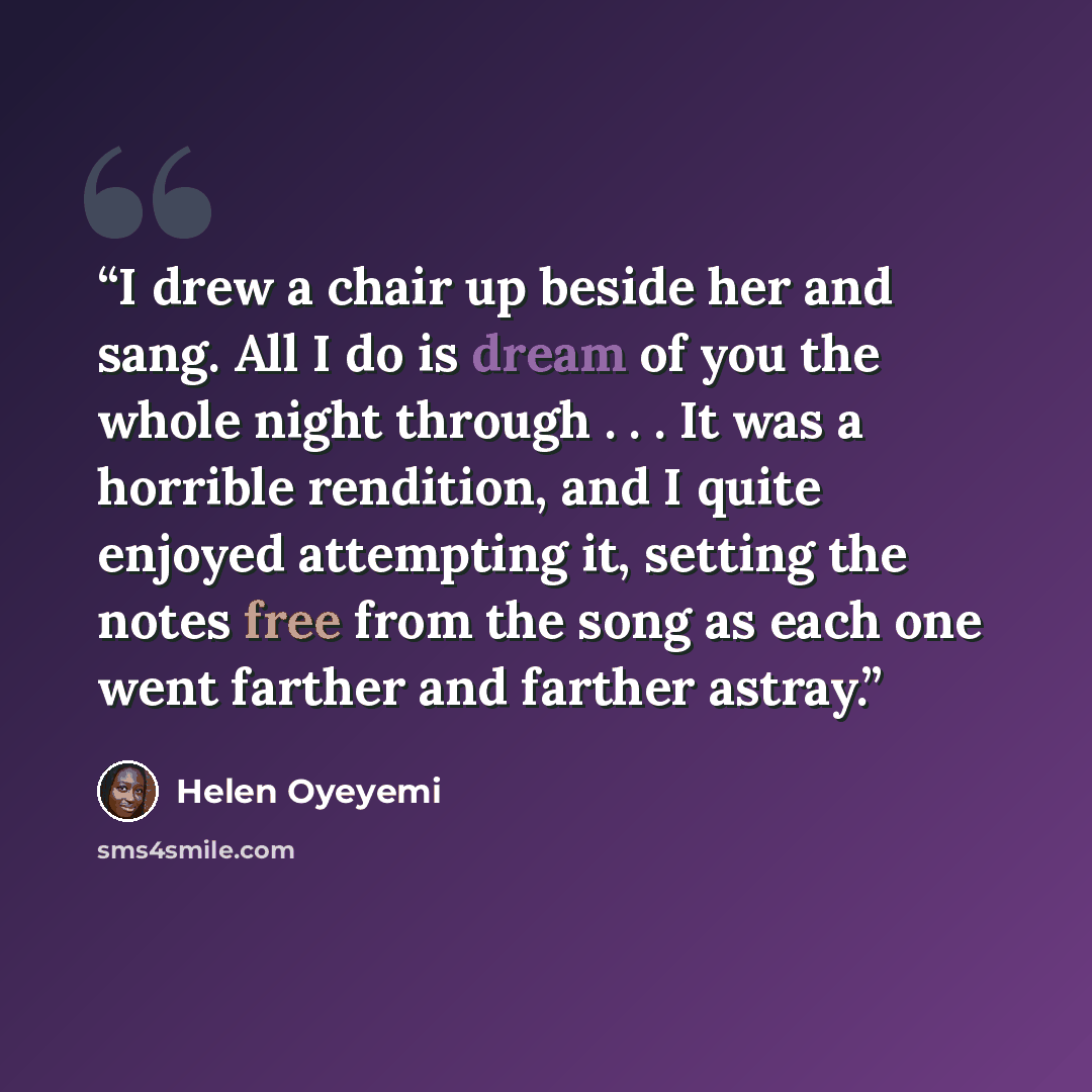 “I drew a chair up beside her and sang. All I do is dream of you the whole night through . . . It was a horrible rendition, and I quite enjoyed attempting it, setting the notes free from the song as each one went farther and farther astray.” quote by Helen Oyeyemi