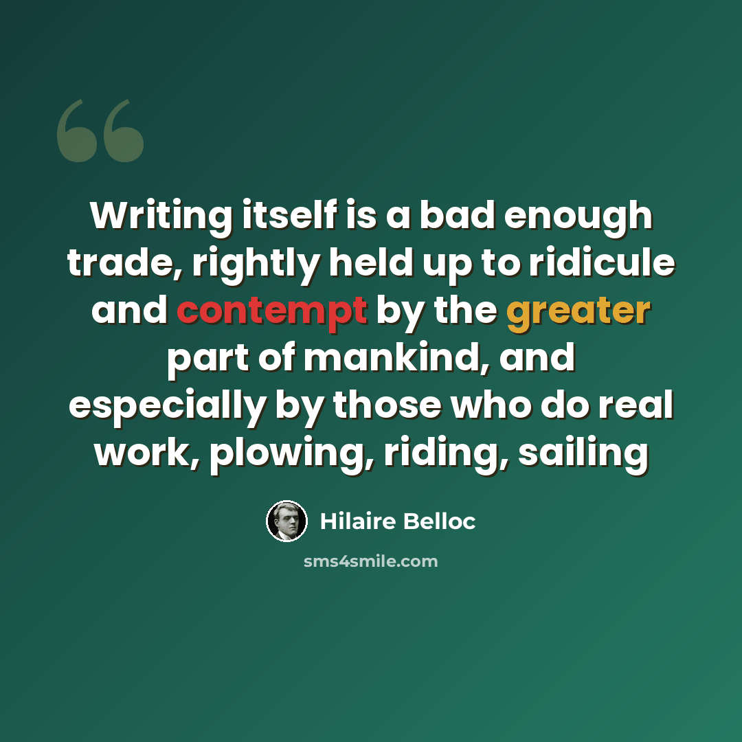 “Writing itself is a bad enough trade, rightly held up to ridicule and contempt by the greater part of mankind, and especially by those who do real work, plowing, riding, sailing” quote by Hilaire Belloc