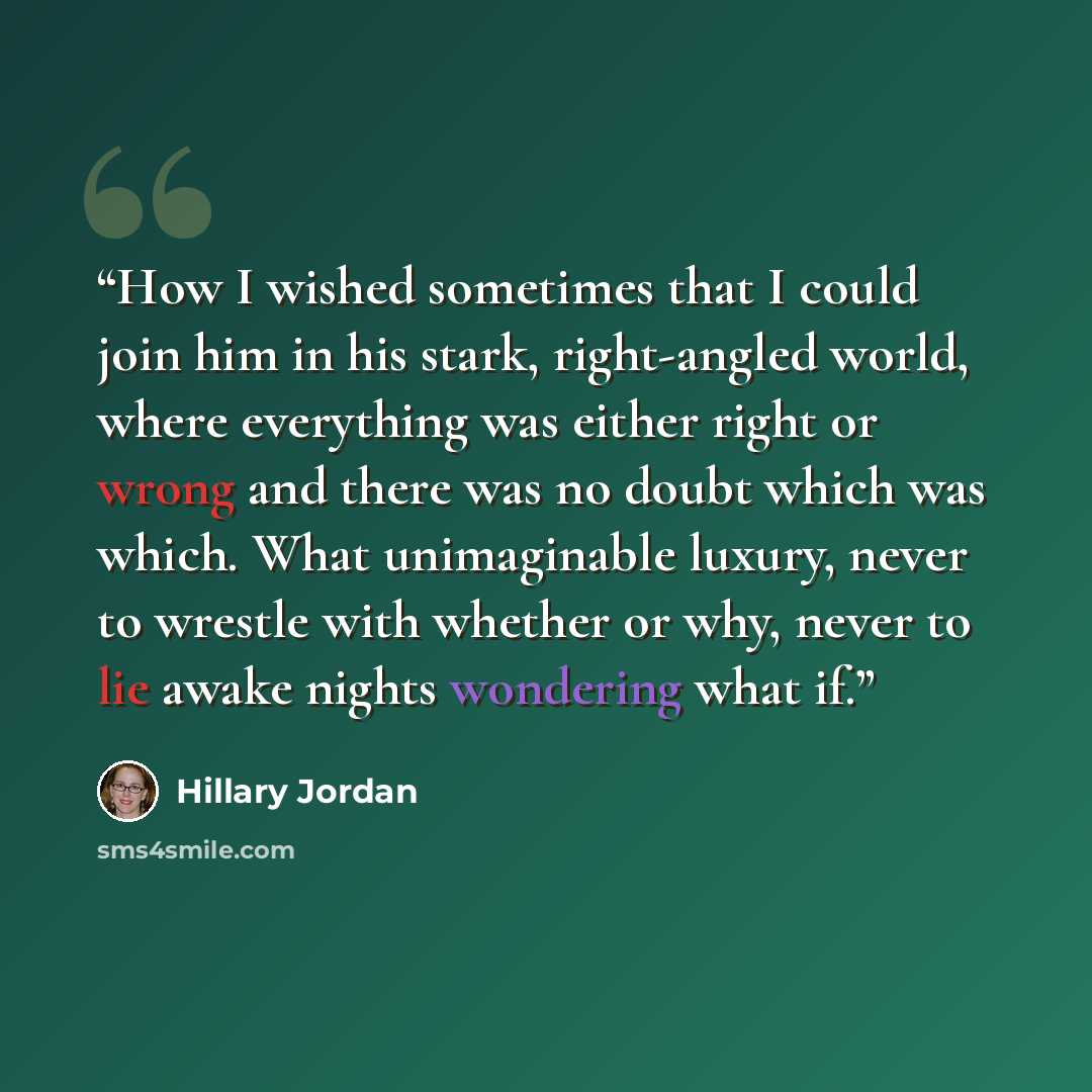 “How I wished sometimes that I could join him in his stark, right-angled world, where everything was either right or wrong and there was no doubt which was which. What unimaginable luxury, never to wrestle with whether or why, never to lie awake nights wondering what if.” quote by Hillary Jordan
