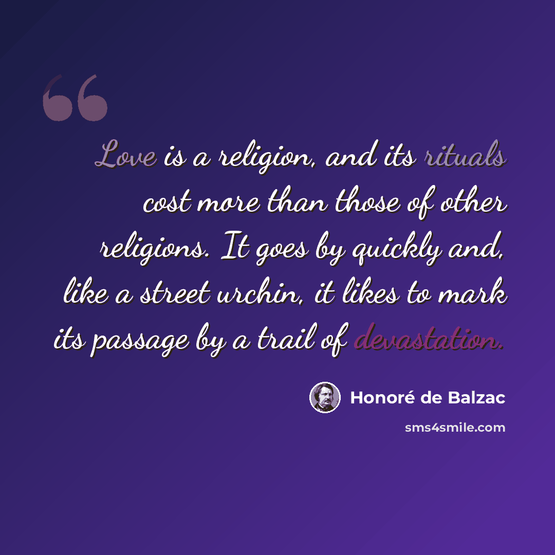 “Love is a religion, and its rituals cost more than those of other religions. It goes by quickly and, like a street urchin, it likes to mark its passage by a trail of devastation.” quote by Honore de Balzac