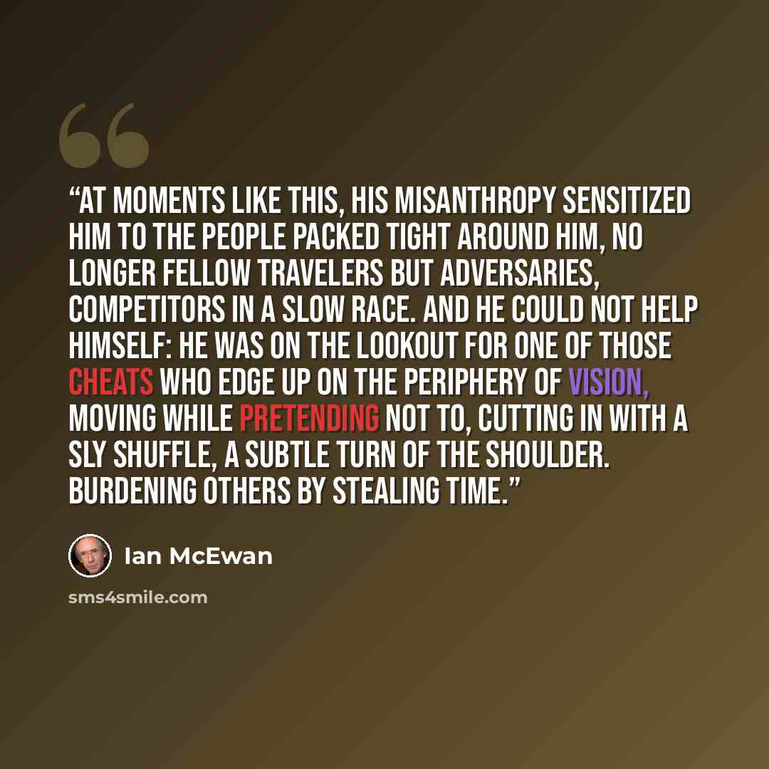 “At moments like this, his misanthropy sensitized him to the people packed tight around him, no longer fellow travelers but adversaries, competitors in a slow race. And he could not help himself: he was on the lookout for one of those cheats who edge up on the periphery of vision, moving while…” quote by Ian McEwan