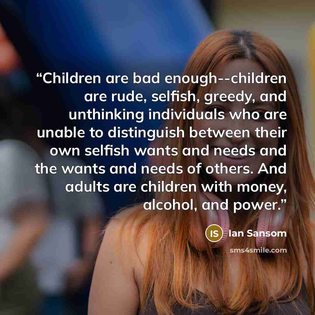 “Children are bad enough--children are rude, selfish, greedy, and unthinking individuals who are unable to distinguish between their own selfish wants and needs and the wants and needs of others. And adults are children with money, alcohol, and power.” quote by Ian Sansom