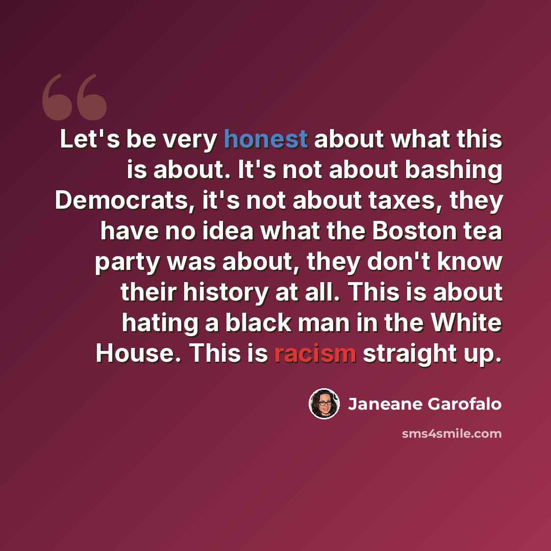 “Let's be very honest about what this is about. It's not about bashing Democrats, it's not about taxes, they have no idea what the Boston tea party was about, they don't know their history at all. This is about hating a black man in the White House. This is racism straight up.” quote by Janeane Garofalo