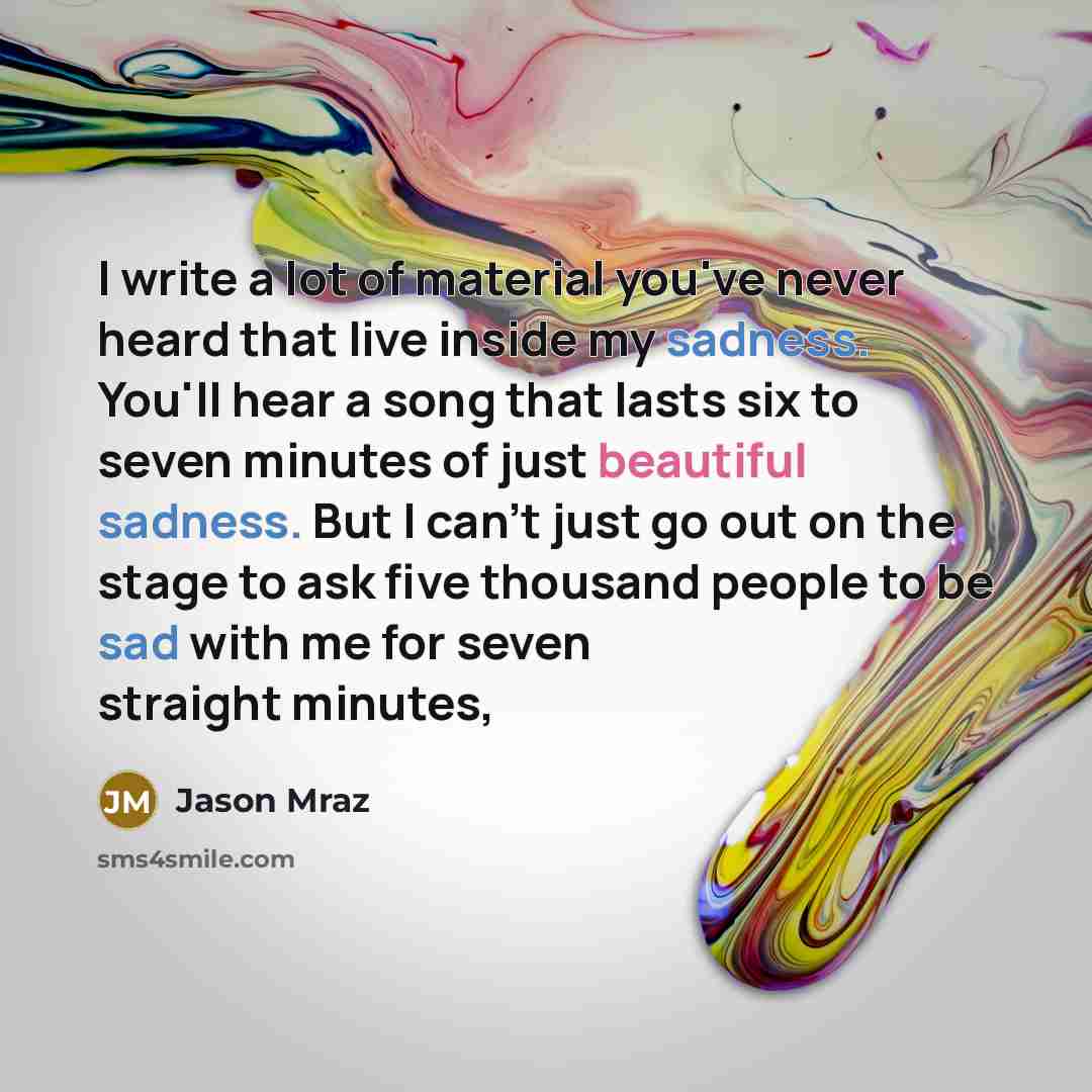 “I write a lot of material you've never heard that live inside my sadness. You'll hear a song that lasts six to seven minutes of just beautiful sadness. But I can't just go out on the stage to ask five thousand people to be sad with me for seven straight minutes,” quote by Jason Mraz