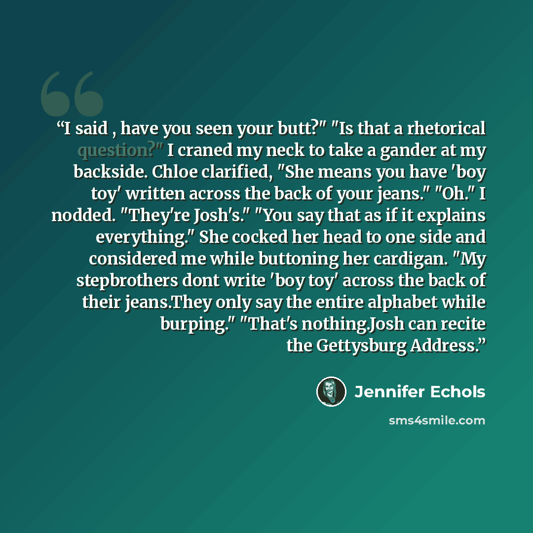 “I said , have you seen your butt?" "Is that a rhetorical question?" I craned my neck to take a gander at my backside. Chloe clarified, "She means you have 'boy toy' written across the back of your jeans." "Oh." I nodded. "They're Josh's." "You say that as if it explains everything." She cocked her…” quote by Jennifer Echols