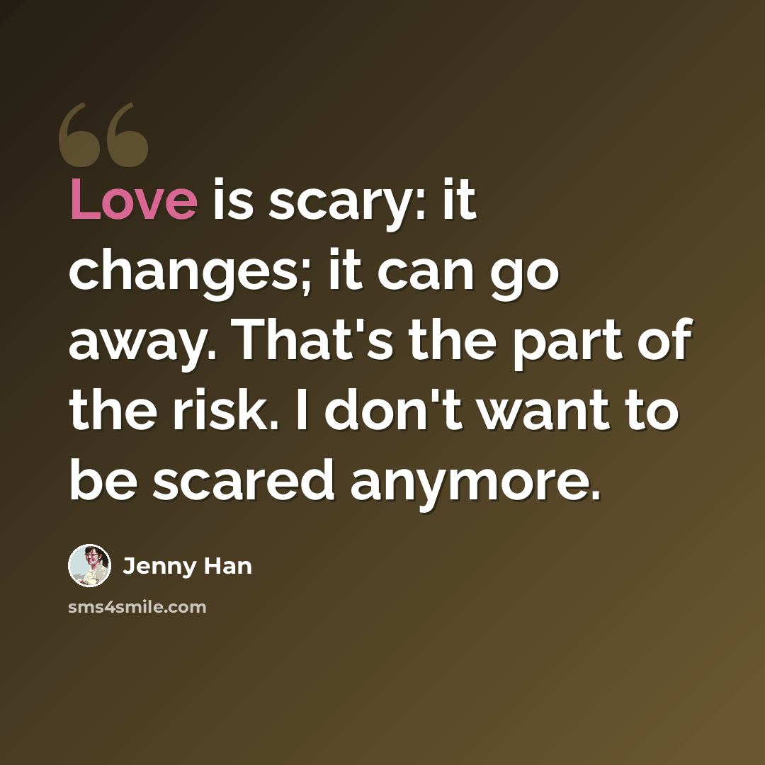 “Love is scary: it changes; it can go away. That's the part of the risk. I don't want to be scared anymore.” quote by Jenny Han