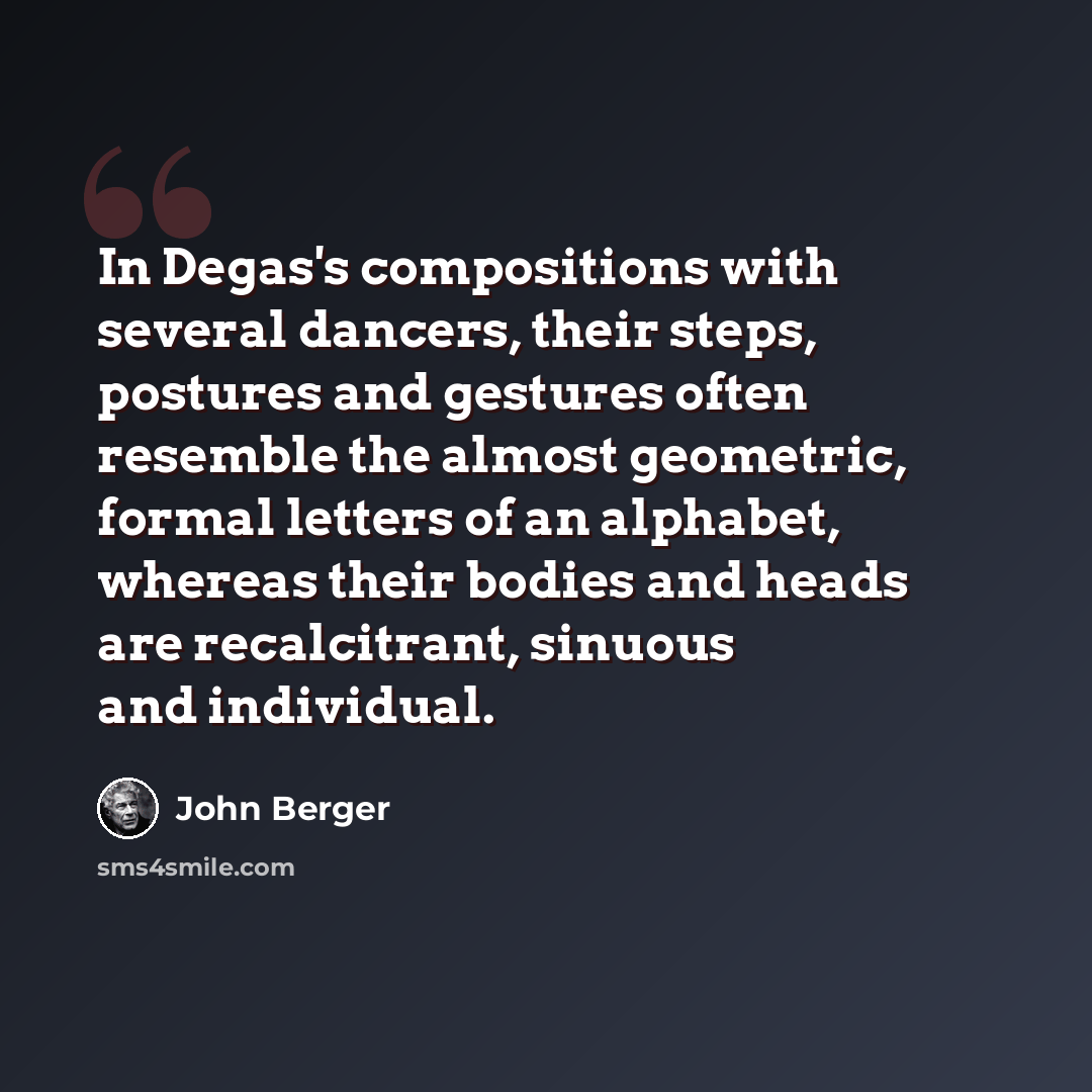 “In Degas's compositions with several dancers, their steps, postures and gestures often resemble the almost geometric, formal letters of an alphabet, whereas their bodies and heads are recalcitrant, sinuous and individual.” quote by John Berger