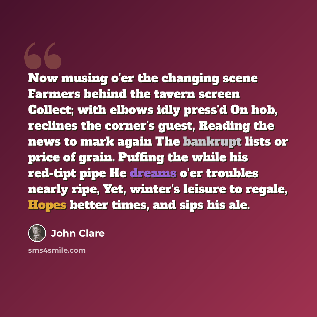 “Now musing o'er the changing scene Farmers behind the tavern screen Collect; with elbows idly press'd On hob, reclines the corner's guest, Reading the news to mark again The bankrupt lists or price of grain. Puffing the while his red-tipt pipe He dreams o'er troubles nearly ripe, Yet, winter's…” quote by John Clare