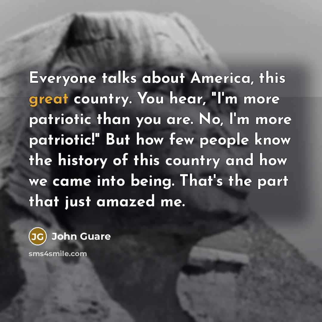 “Everyone talks about America, this great country. You hear, "I'm more patriotic than you are. No, I'm more patriotic!" But how few people know the history of this country and how we came into being. That's the part that just amazed me.” quote by John Guare