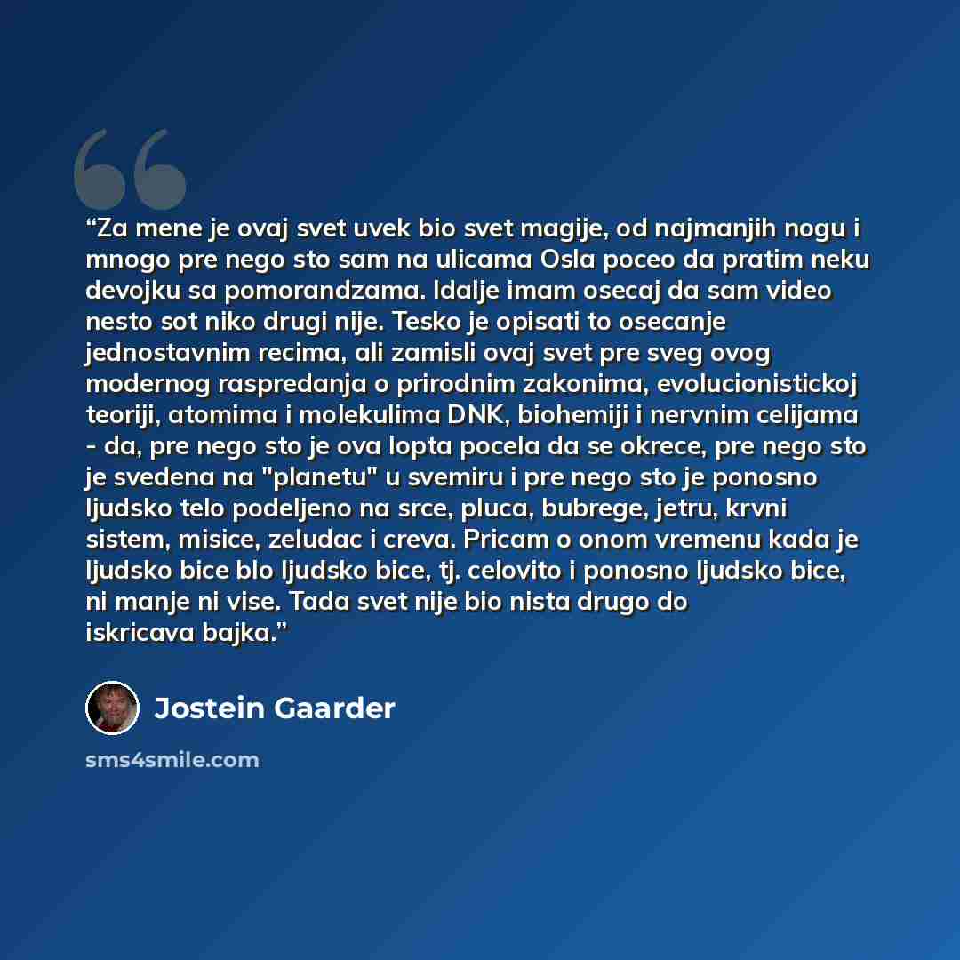 “Za mene je ovaj svet uvek bio svet magije, od najmanjih nogu i mnogo pre nego sto sam na ulicama Osla poceo da pratim neku devojku sa pomorandzama. Idalje imam osecaj da sam video nesto sot niko drugi nije. Tesko je opisati to osecanje jednostavnim recima, ali zamisli ovaj svet pre sveg ovog…” quote by Jostein Gaarder