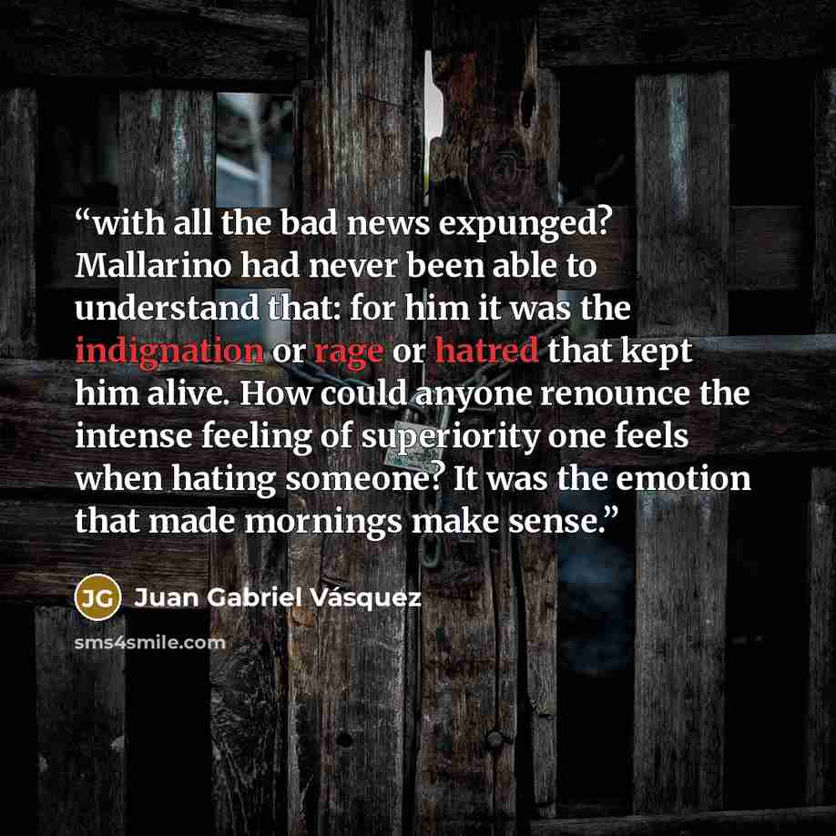 “with all the bad news expunged? Mallarino had never been able to understand that: for him it was the indignation or rage or hatred that kept him alive. How could anyone renounce the intense feeling of superiority one feels when hating someone? It was the emotion that made mornings make sense.” quote by Juan Gabriel Vásquez