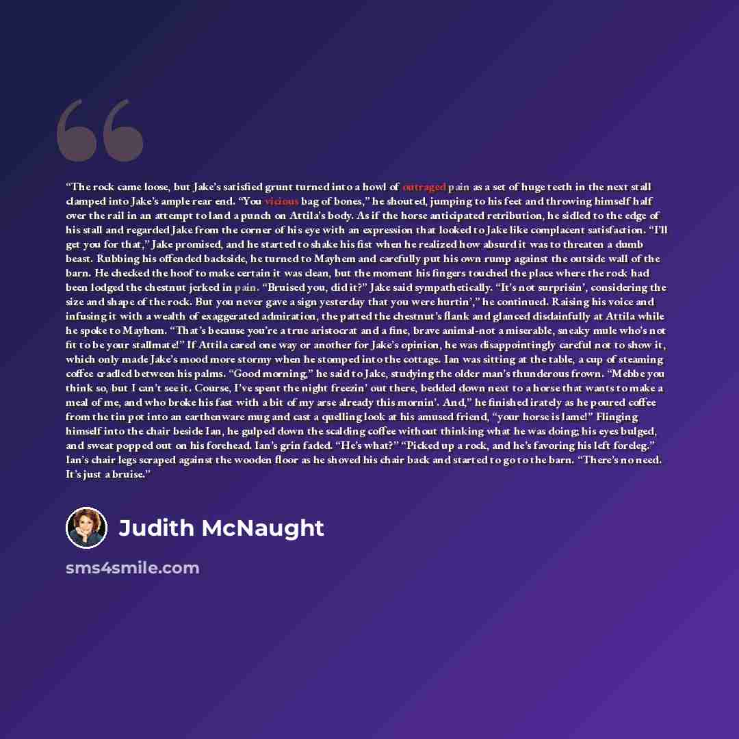 “The rock came loose, but Jake’s satisfied grunt turned into a howl of outraged pain as a set of huge teeth in the next stall clamped into Jake’s ample rear end. “You vicious bag of bones,” he shouted, jumping to his feet and throwing himself half over the rail in an attempt to land a punch on…” quote by Judith McNaught