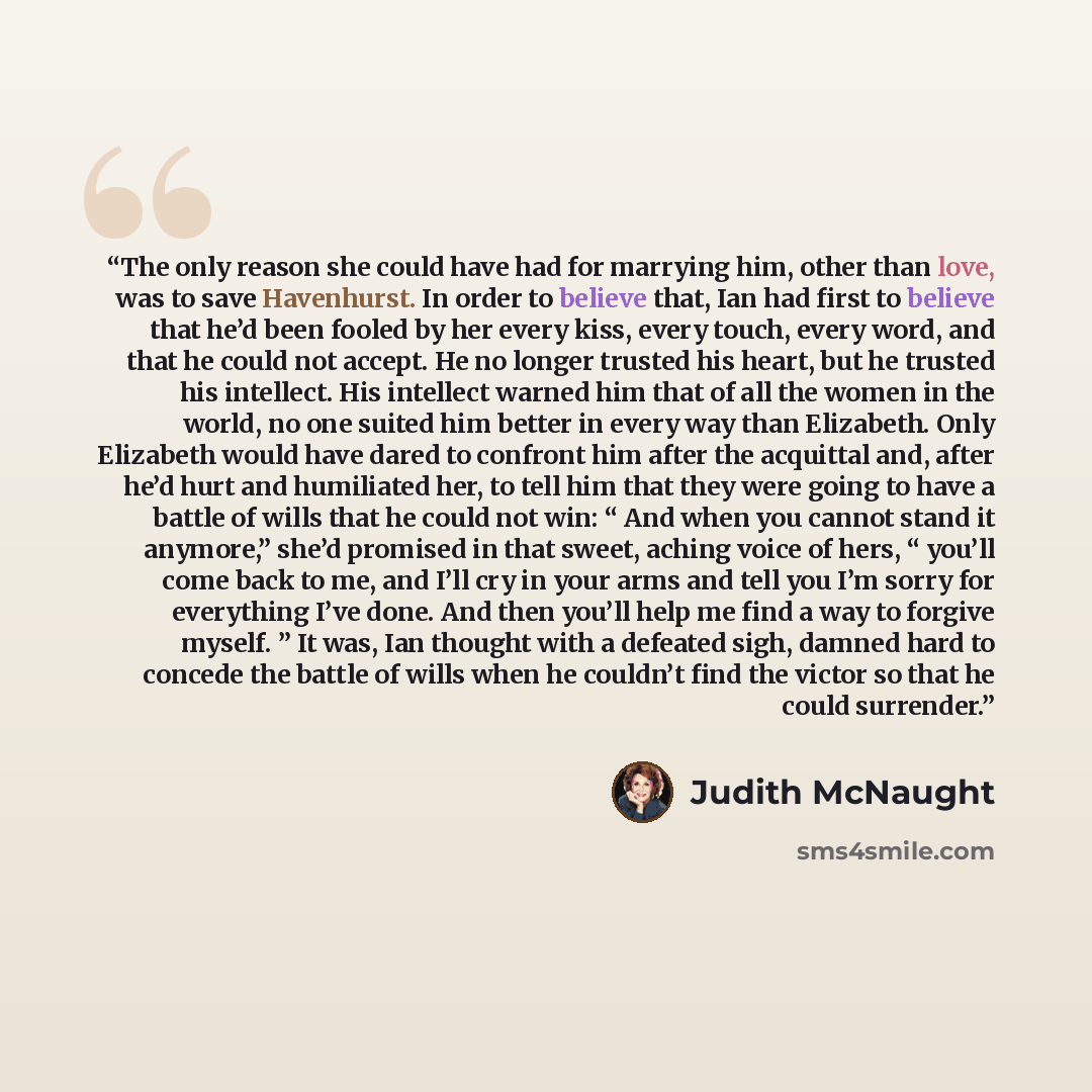 “The only reason she could have had for marrying him, other than love, was to save Havenhurst. In order to believe that, Ian had first to believe that he’d been fooled by her every kiss, every touch, every word, and that he could not accept. He no longer trusted his heart, but he trusted his…” quote by Judith McNaught