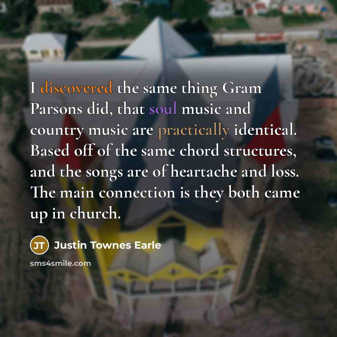 “I discovered the same thing Gram Parsons did, that soul music and country music are practically identical. Based off of the same chord structures, and the songs are of heartache and loss. The main connection is they both came up in church.” quote by Justin Townes Earle