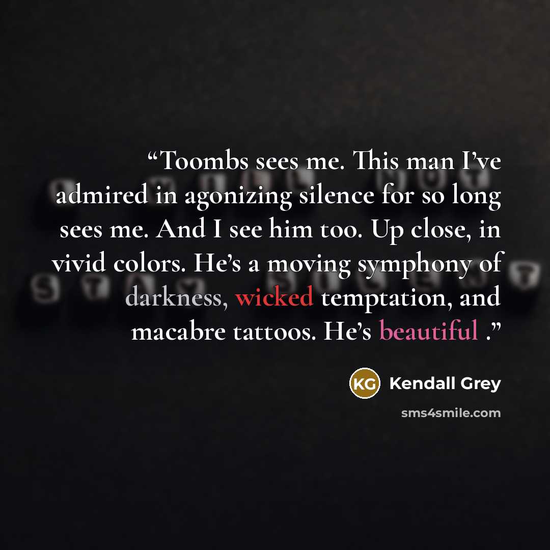 “Toombs sees me. This man I’ve admired in agonizing silence for so long sees me. And I see him too. Up close, in vivid colors. He’s a moving symphony of darkness, wicked temptation, and macabre tattoos. He’s beautiful .” quote by Kendall Grey