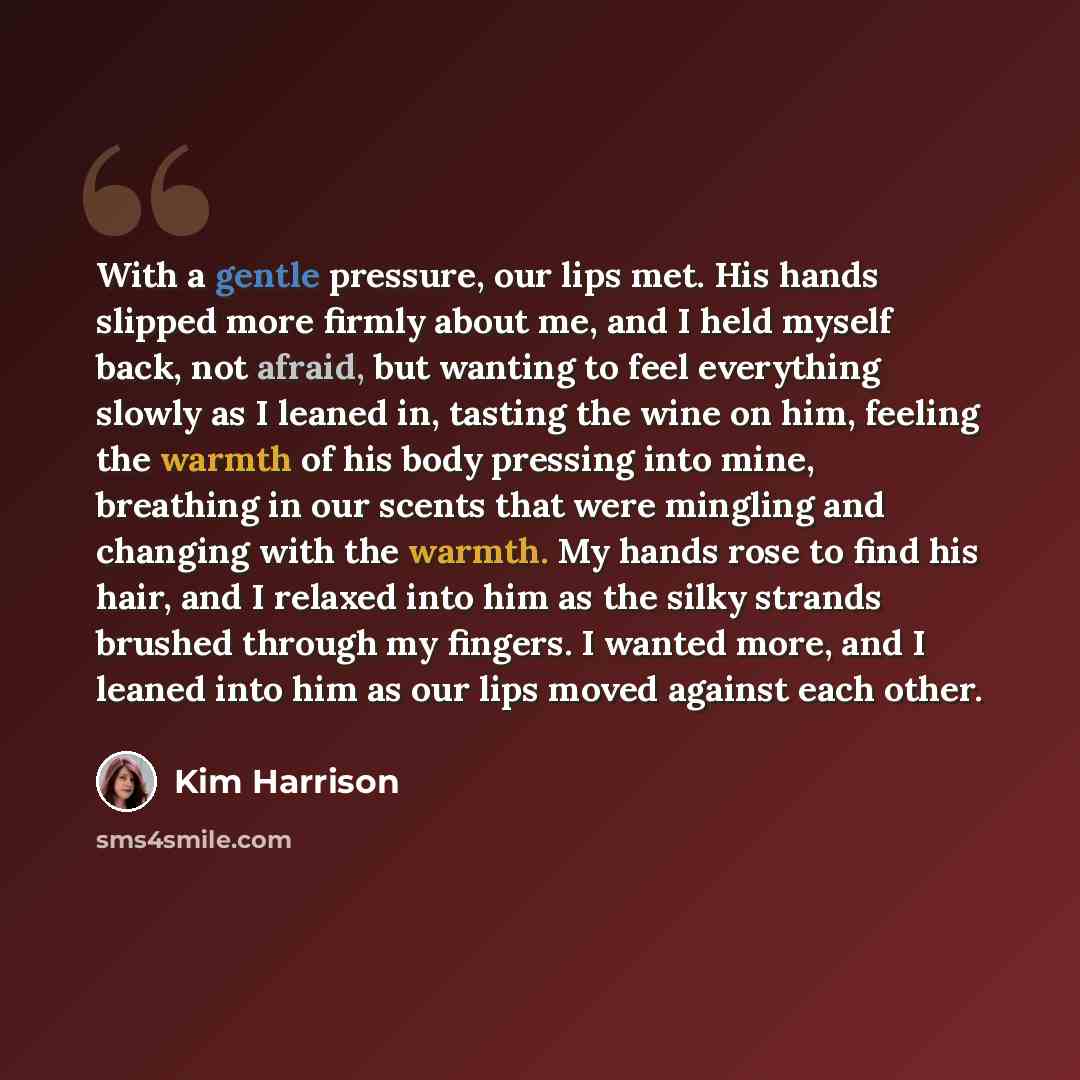 “With a gentle pressure, our lips met. His hands slipped more firmly about me, and I held myself back, not afraid, but wanting to feel everything slowly as I leaned in, tasting the wine on him, feeling the warmth of his body pressing into mine, breathing in our scents that were mingling and…” quote by Kim Harrison