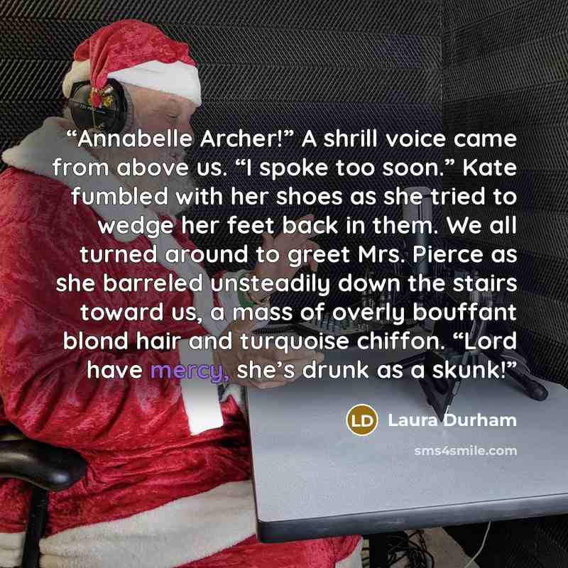 “Annabelle Archer!” A shrill voice came from above us. “I spoke too soon.” Kate fumbled with her shoes as she tried to wedge her feet back in them. We all turned around to greet Mrs. Pierce as she barreled unsteadily down the stairs toward us, a mass of overly bouffant blond hair and turquoise…” quote by Laura Durham