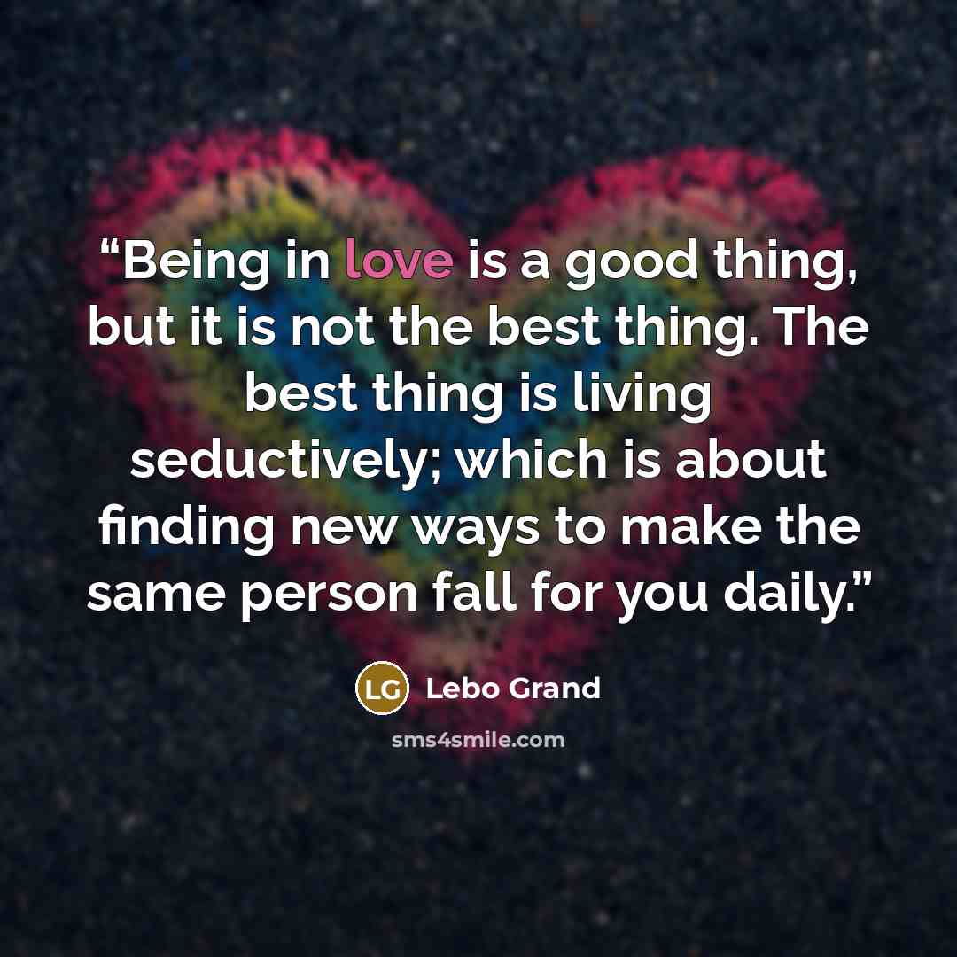 “Being in love is a good thing, but it is not the best thing. The best thing is living seductively; which is about finding new ways to make the same person fall for you daily.” quote by Lebo Grand