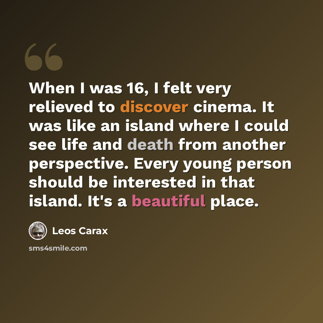 “When I was 16, I felt very relieved to discover cinema. It was like an island where I could see life and death from another perspective. Every young person should be interested in that island. It's a beautiful place.” quote by Leos Carax
