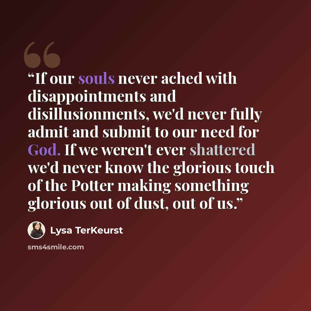 “If our souls never ached with disappointments and disillusionments, we'd never fully admit and submit to our need for God. If we weren't ever shattered we'd never know the glorious touch of the Potter making something glorious out of dust, out of us.” quote by Lysa TerKeurst