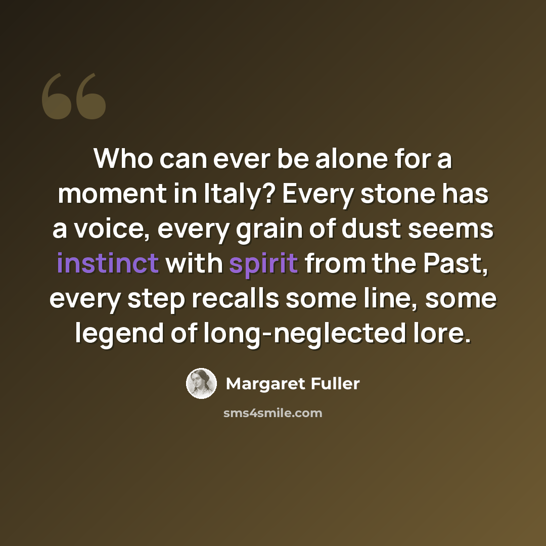 “Who can ever be alone for a moment in Italy? Every stone has a voice, every grain of dust seems instinct with spirit from the Past, every step recalls some line, some legend of long-neglected lore.” quote by Margaret Fuller