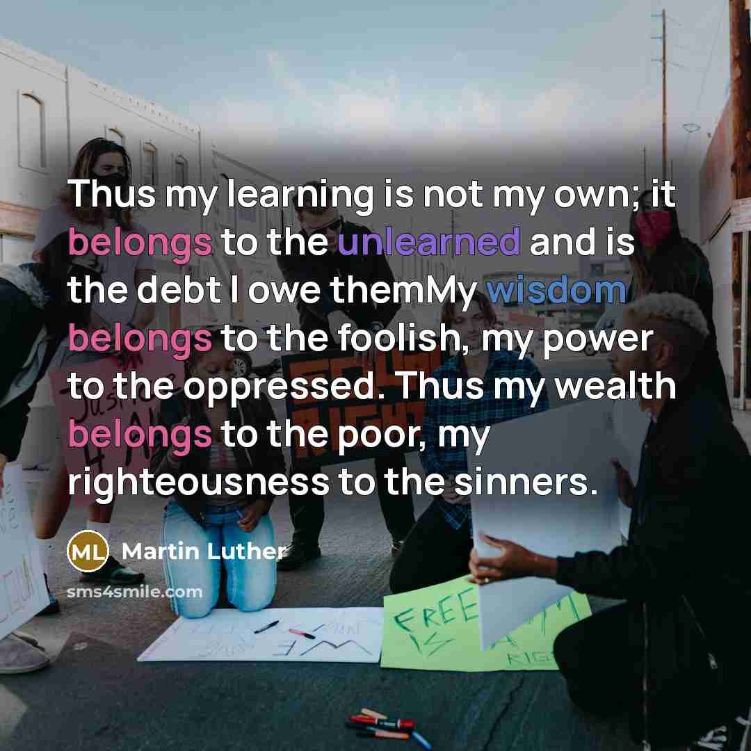 “Thus my learning is not my own; it belongs to the unlearned and is the debt I owe themMy wisdom belongs to the foolish, my power to the oppressed. Thus my wealth belongs to the poor, my righteousness to the sinners.” quote by Martin Luther
