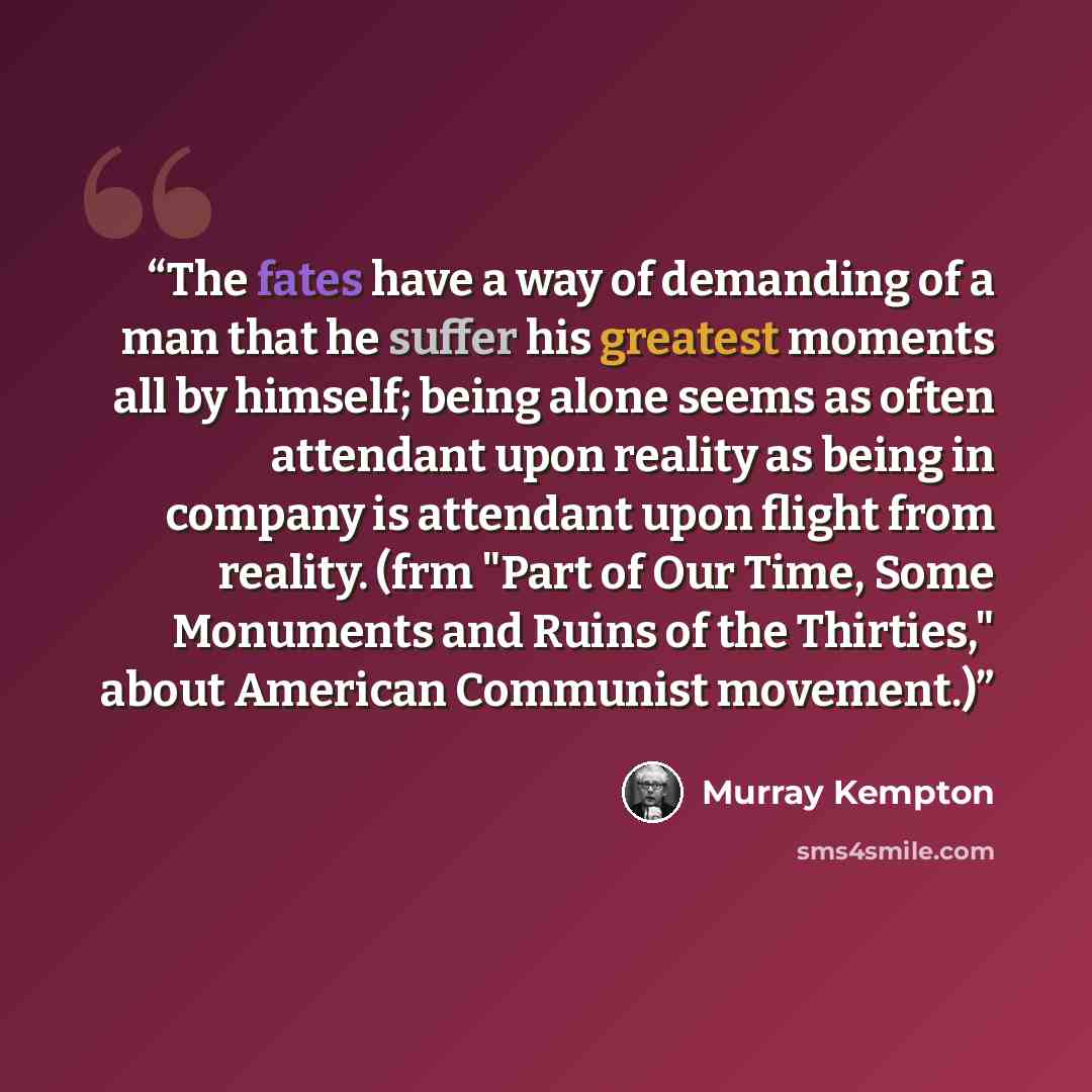 “The fates have a way of demanding of a man that he suffer his greatest moments all by himself; being alone seems as often attendant upon reality as being in company is attendant upon flight from reality. (frm "Part of Our Time, Some Monuments and Ruins of the Thirties," about American Communist…” quote by Murray Kempton