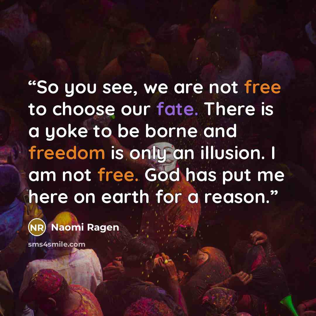 “So you see, we are not free to choose our fate. There is a yoke to be borne and freedom is only an illusion. I am not free. God has put me here on earth for a reason.” quote by Naomi Ragen