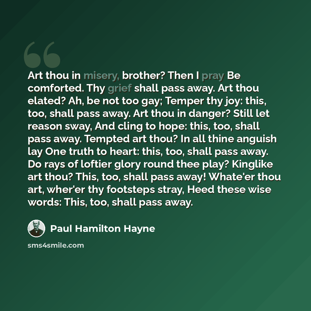 “Art thou in misery, brother? Then I pray Be comforted. Thy grief shall pass away. Art thou elated? Ah, be not too gay; Temper thy joy: this, too, shall pass away. Art thou in danger? Still let reason sway, And cling to hope: this, too, shall pass away. Tempted art thou? In all thine anguish lay…” quote by Paul Hamilton Hayne