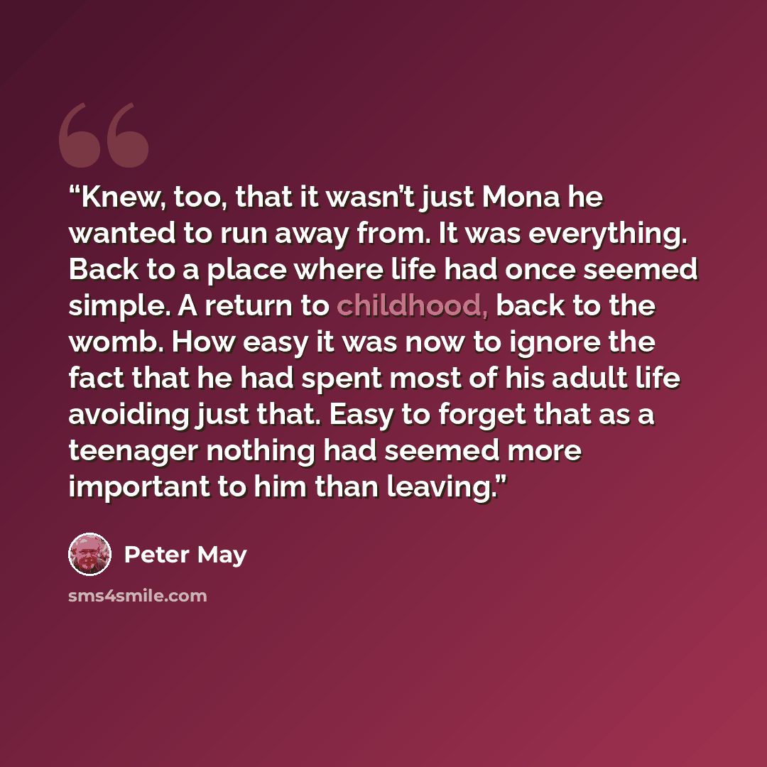 “Knew, too, that it wasn’t just Mona he wanted to run away from. It was everything. Back to a place where life had once seemed simple. A return to childhood, back to the womb. How easy it was now to ignore the fact that he had spent most of his adult life avoiding just that. Easy to forget that as…” quote by Peter May