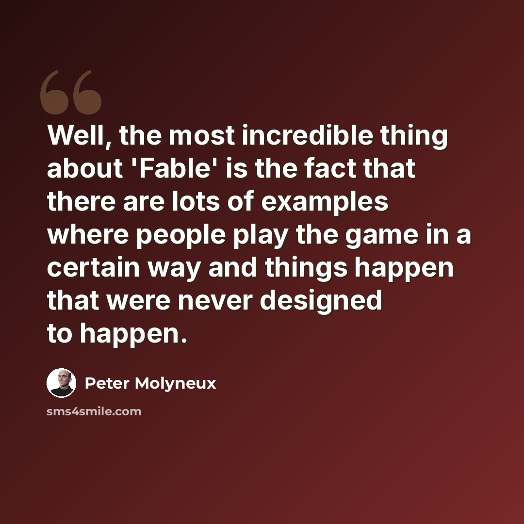 “Well, the most incredible thing about 'Fable' is the fact that there are lots of examples where people play the game in a certain way and things happen that were never designed to happen.” quote by Peter Molyneux