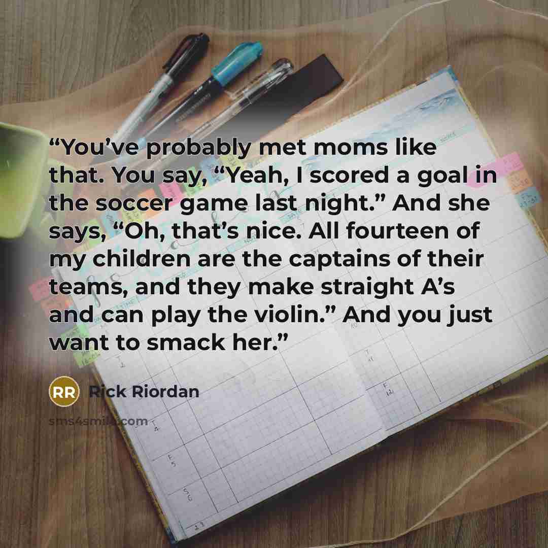 “You’ve probably met moms like that. You say, “Yeah, I scored a goal in the soccer game last night.” And she says, “Oh, that’s nice. All fourteen of my children are the captains of their teams, and they make straight A’s and can play the violin.” And you just want to smack her.” quote by Rick Riordan