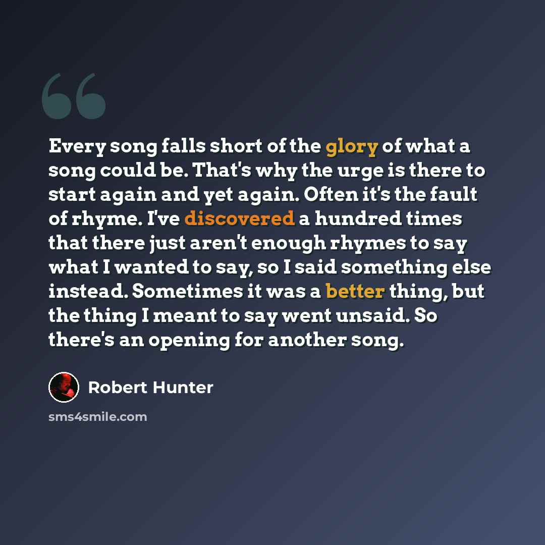 “Every song falls short of the glory of what a song could be. That's why the urge is there to start again and yet again. Often it's the fault of rhyme. I've discovered a hundred times that there just aren't enough rhymes to say what I wanted to say, so I said something else instead. Sometimes it…” quote by Robert Hunter